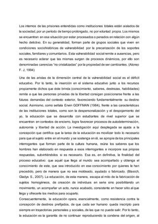 Los internos de las prisiones entendidas como instituciones totales están aislados de
la sociedad, por un período de tiempo prolongado, no por voluntad propia. Los mismos
se encuentran en esa situación por estar procesados o penados en relación con algún
hecho delictivo. En su generalidad, forman parte de grupos sociales que viven en
condiciones sociohistóricas de vulnerabilidad por la precarización de los soportes
sociales, familiares y comunitarios. Esta vulnerabilidad social remite a ausencias, pero
es necesario aclarar que las mismas surgen de procesos dinámicos, por ello son
denominadas carencias “no cristalizadas” por la propiedad de ser cambiantes. (Alonso
F. J, 1994)
Una de las aristas de la dimensión central de la vulnerabilidad social es el déficit
educativo. Por lo tanto, la inserción en el sistema educativo junto a los recursos
propiamente dichos que éste brinda (conocimiento, saberes, destrezas, habilidades)
remite a que las personas privadas de la libertad consigan posicionarse frente a las
futuras demandas del contexto exterior, favoreciendo fundamentalmente su destino
social. Asimismo, como señala Erwin GOFFMAN (1984), frente a las características
de las instituciones totales, como son la despersonalización y el despojamiento del
yo, la educación que se desarrolla con estudiantes de nivel superior que se
encuentran en contextos de encierro, logra favorecer procesos de autodeterminación,
autonomía y libertad de acción. La investigación aquí desplegada se ajusta a la
concepción que certifica que la tarea de la educación es movilizar todo lo necesario
para que el sujeto entre en el mundo y se sostenga en él, se apropie de los principales
interrogantes que forman parte de la cultura humana, reúna los saberes que los
hombres han elaborado en respuesta a esos interrogantes e incorpore sus propias
respuestas, subvirtiéndolos si es necesario. Esa es, en definitiva, la finalidad del
proceso educativo: que aquél que llega al mundo sea acompañado y obtenga el
conocimiento de este, que sea introducido en ese conocimiento por quienes le han
precedido, pero de manera que no sea moldeado, ayudado o fabricado. (Blasich,
Gladys S., 2007). La educación, de esta manera, escapa al mito de la fabricación de
sujetos homogéneos, de creación de individuos en serie sino posibilitando un
movimiento, un acompañar un acto, nunca acabado, consistente en hacer sitio al que
llega y ofrecerle los medios para ocuparlo.
Consecuentemente, la educación opera, esencialmente, como resistencia contra la
concepción de destinos prefijados, de que cada ser humano queda inscripto para
siempre en trayectorias personales y sociales, de las que no puede salir. Por lo tanto,
la educación es la garantía de no continuar reproduciendo la condena del origen, al
 