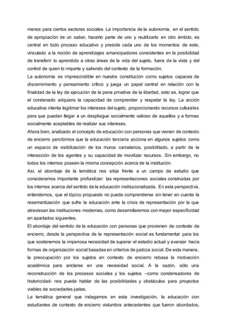 menos para ciertos sectores sociales. La importancia de la autonomía, en el sentido
de apropiación de un saber, hacerlo parte de uno y reutilizarlo en otro ámbito, es
central en todo proceso educativo y preside cada uno de los momentos de este,
vinculado a la noción de aprendizajes emancipadores consistentes en la posibilidad
de transferir lo aprendido a otras áreas de la vida del sujeto, fuera de la vista y del
control de quien lo imparte y saliendo del contexto de la formación.
La autonomía es imprescindible en nuestra constitución como sujetos capaces de
discernimiento y pensamiento crítico y juega un papel central en relación con la
finalidad de la ley de ejecución de la pena privativa de la libertad, esto es, lograr que
el condenado adquiera la capacidad de comprender y respetar la ley. La acción
educativa intenta legitimar los intereses del sujeto, proporcionando recursos culturales
para que puedan llegar a un despliegue socialmente valioso de aquellos y a formas
socialmente aceptables de realizar sus intereses.
Ahora bien, analizado el concepto de educación con personas que vienen de contexto
de encierro percibimos que la educación terciaria acciona en algunos sujetos como
un espacio de visibilización de los muros carcelarios, posibilitado, a partir de la
interacción de los agentes y su capacidad de movilizar recursos. Sin embargo, no
todos los internos poseen la misma concepción acerca de la institución.
Así, el abordaje de la temática nos sitúa frente a un campo de estudio que
consideramos importante profundizar: las representaciones sociales construidas por
los internos acerca del sentido de la educación institucionalizada. En esta perspectiva,
entendemos, que el tópico propuesto no puede comprenderse sin tener en cuenta la
resemantización que sufre la educación ante la crisis de representación por la que
atraviesan las instituciones modernas, como desarrollaremos con mayor especificidad
en apartados siguientes.
El abordaje del sentido de la educación con personas que provienen de contexto de
encierro, desde la perspectiva de la representación social es fundamental para los
que sostenemos la imperiosa necesidad de superar el estadio actual y avanzar hacia
formas de organización social basadas en criterios de justicia social. De esta manera,
la preocupación por los sujetos en contexto de encierro rebasa la motivación
académica para anclarse en una necesidad social. A la sazón, sólo una
reconstrucción de los procesos sociales y los sujetos –como condensadores de
historicidad- nos puede hablar de las posibilidades y obstáculos para proyectos
viables de sociedades justas.
La temática general que indagamos en esta investigación, la educación con
estudiantes de contexto de encierro vislumbra antecedentes que fueron abordados,
 