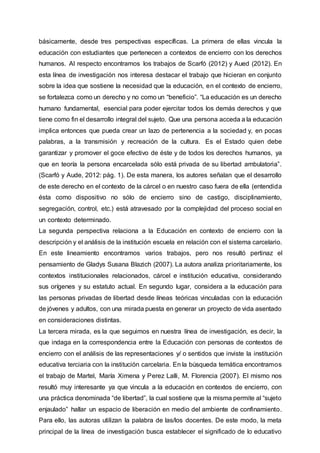 básicamente, desde tres perspectivas específicas. La primera de ellas vincula la
educación con estudiantes que pertenecen a contextos de encierro con los derechos
humanos. Al respecto encontramos los trabajos de Scarfó (2012) y Aued (2012). En
esta línea de investigación nos interesa destacar el trabajo que hicieran en conjunto
sobre la idea que sostiene la necesidad que la educación, en el contexto de encierro,
se fortalezca como un derecho y no como un “beneficio”. “La educación es un derecho
humano fundamental, esencial para poder ejercitar todos los demás derechos y que
tiene como fin el desarrollo integral del sujeto. Que una persona acceda a la educación
implica entonces que pueda crear un lazo de pertenencia a la sociedad y, en pocas
palabras, a la transmisión y recreación de la cultura. Es el Estado quien debe
garantizar y promover el goce efectivo de éste y de todos los derechos humanos, ya
que en teoría la persona encarcelada sólo está privada de su libertad ambulatoria”.
(Scarfó y Aude, 2012: pág. 1). De esta manera, los autores señalan que el desarrollo
de este derecho en el contexto de la cárcel o en nuestro caso fuera de ella (entendida
ésta como dispositivo no sólo de encierro sino de castigo, disciplinamiento,
segregación, control, etc.) está atravesado por la complejidad del proceso social en
un contexto determinado.
La segunda perspectiva relaciona a la Educación en contexto de encierro con la
descripción y el análisis de la institución escuela en relación con el sistema carcelario.
En este lineamiento encontramos varios trabajos, pero nos resultó pertinaz el
pensamiento de Gladys Susana Blazich (2007). La autora analiza prioritariamente, los
contextos institucionales relacionados, cárcel e institución educativa, considerando
sus orígenes y su estatuto actual. En segundo lugar, considera a la educación para
las personas privadas de libertad desde líneas teóricas vinculadas con la educación
de jóvenes y adultos, con una mirada puesta en generar un proyecto de vida asentado
en consideraciones distintas.
La tercera mirada, es la que seguimos en nuestra línea de investigación, es decir, la
que indaga en la correspondencia entre la Educación con personas de contextos de
encierro con el análisis de las representaciones y/ o sentidos que inviste la institución
educativa terciaria con la institución carcelaria. En la búsqueda temática encontramos
el trabajo de Martel, María Ximena y Perez Lalli, M. Florencia (2007). El mismo nos
resultó muy interesante ya que vincula a la educación en contextos de encierro, con
una práctica denominada “de libertad”, la cual sostiene que la misma permite al “sujeto
enjaulado” hallar un espacio de liberación en medio del ambiente de confinamiento.
Para ello, las autoras utilizan la palabra de las/los docentes. De este modo, la meta
principal de la línea de investigación busca establecer el significado de lo educativo
 