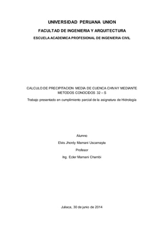 UNIVERSIDAD PERUANA UNION
FACULTAD DE INGENIERIA Y ARQUITECTURA
ESCUELA ACADEMICA PROFESIONAL DE INGENIERIA CIVIL
CALCULO DE PRECIPITACION MEDIA DE CUENCA CHIVAY MEDIANTE
METODOS CONOCIDOS 32 – S
Trabajo presentado en cumplimiento parcial de la asignatura de Hidrología
Alumno
Elvis Jhordy Mamani Uscamayta
Profesor
Ing. Ecler Mamani Chambi
Juliaca, 30 de junio de 2014
 