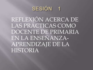 SESIÓN    1    REFLEXIÓN ACERCA DE LAS PRÁCTICAS COMO DOCENTE DE PRIMARIA EN LA ENSEÑANZA-APRENDIZAJE DE LA HISTORIA 