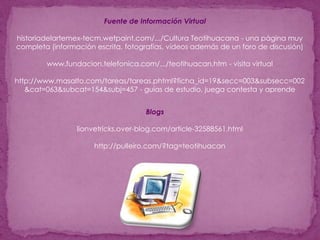 Fuente de Información Virtualhistoriadelartemex-tecm.wetpaint.com/.../Cultura Teotihuacana - una página muy completa (información escrita, fotografías, vídeos además de un foro de discusión)www.fundacion.telefonica.com/.../teotihuacan.htm - visita virtualhttp://www.masalto.com/tareas/tareas.phtml?ficha_id=19&secc=003&subsecc=002&cat=063&subcat=154&subj=457 - guías de estudio, juega contesta y aprendeBlogslionvetricks.over-blog.com/article-32588561.html http://pulleiro.com/?tag=teotihuacan 