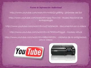 Fuente de Información Audiovisualhttp://www.youtube.com/watch?v=mXbQ1gXRI9g - pirámide del Solhttp://www.youtube.com/watch?v=qap-9xvv1mI - Museo Nacional de Antropologíahttp://www.youtube.com/watch?v=yqT1e2sheUM - documental son 6 vídeoshttp://www.youtube.com/watch?v=A7WWhmFHggA - modelo virtualhttp://www.youtube.com/watch?v=N8IzmWX5frc - misterios de la antigüedad, cinco vídeos