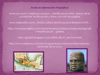Fuente de Información Fotográficaswww.unc.edu/~hdefays/courses/.../teotihuacan.html - plano de la ciudad de Teotihuacán y fotos con pie de páginawww.kalipedia.com/.../fotos-cultura-teotihuacana-florecio.html?... http://www.losviajeros.com/fotos/america/mexico/index.php?lg=s&fn=teotihuacan - galeríahttp://gp365.blogspot.com/2006_08_01_archive.htmlhttp://www.zankyou.com/es/magazine/p/vive-luna-miel-intrepida - pirámide de la Luna