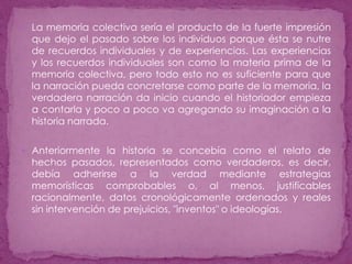 La memoria colectiva sería el producto de la fuerte impresión que dejo el pasado sobre los individuos porque ésta se nutre de recuerdos individuales y de experiencias. Las experiencias y los recuerdos individuales son como la materia prima de la memoria colectiva, pero todo esto no es suficiente para que la narración pueda concretarse como parte de la memoria, la verdadera narración da inicio cuando el historiador empieza a contarla y poco a poco va agregando su imaginación a la historia narrada.Anteriormente la historia se concebía como el relato de hechos pasados, representados como verdaderos, es decir, debía adherirse a la verdad mediante estrategias memorísticas comprobables o, al menos, justificables racionalmente, datos cronológicamente ordenados y reales sin intervención de prejuicios, "inventos" o ideologías. 