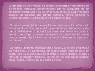 Se trataba de un método de análisis organizado y mecánico de los hechos históricos, caracterizados por la búsqueda de los principios interactivos y de las leyes re ductivas, el cual intentaba explicar los procesos del campo histórico. Así se distingue la historia  fabulosa y satírica de la verdadera historia.      El enlace entre historia- narración se debe, a la incursión de la historia en la acción, en la vida, y en el tiempo de la narración, pues la historia da a conocer los acontecimientos históricos, en su sentido cronológico, lo que realmente se ha producido en el pasado, en etapas: inicial, intermedia y final bien marcadas cada una de ellas.      La historia es tanto objetiva como subjetiva, exhibe una forma de narración y un contenido, en la que debe existir además un sujeto, que se supone que es el Estado, como agente, medio y tema de la narrativa histórica. De allí que se propone la relación entre historia y narración, sea ficticia o real. 