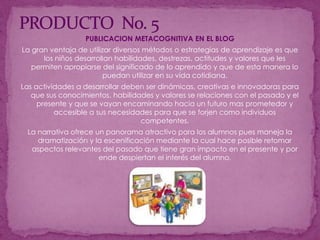 PRODUCTO  No. 5PUBLICACION METACOGNITIVA EN EL BLOGLa gran ventaja de utilizar diversos métodos o estrategias de aprendizaje es que los niños desarrollan habilidades, destrezas, actitudes y valores que les permiten apropiarse del significado de lo aprendido y que de esta manera lo puedan utilizar en su vida cotidiana.Las actividades a desarrollar deben ser dinámicas, creativas e innovadoras para que sus conocimientos, habilidades y valores se relaciones con el pasado y el presente y que se vayan encaminando hacia un futuro mas prometedor y accesible a sus necesidades para que se forjen como individuos competentes.La narrativa ofrece un panorama atractivo para los alumnos pues maneja la dramatización y la escenificación mediante la cual hace posible retomar aspectos relevantes del pasado que tiene gran impacto en el presente y por ende despiertan el interés del alumno.