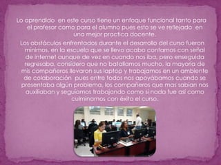 Lo aprendido  en este curso tiene un enfoque funcional tanto para el profesor como para el alumno pues esto se ve reflejado  en una mejor practica docente. Los obstáculos enfrentados durante el desarrollo del curso fueron mínimos, en la escuela que se llevo acabo contamos con señal de internet aunque de vez en cuando nos iba, pero enseguida regresaba, considero que no batallamos mucho, la mayoría de mis compañeros llevaron sus laptop y trabajamos en un ambiente de colaboración  pues entre todos nos apoyábamos cuando se presentaba algún problema, los compañeros que mas sabían nos auxiliaban y seguíamos trabajando como si nada fue así como culminamos con éxito el curso.