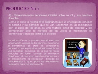PRODUCTO  No. 1A).- Representaciones personales iníciales sobre su rol y sus practicas docentes.Como se sabe la historia es la asignatura que se encarga de estudiar el pasado y los cambios que se van suscitando en las sociedades con el paso de los años, es una materia difícil de abordar y de comprender pues la mayoría de las veces se memorizan los contenidos y al poco tiempo se olvidan.La educación es un proceso importante para la formación integral de los alumnos, pues tiene el compromiso de crear las condiciones necesarias que le permitan vivir eficazmente en una sociedad compleja, en la que los lazos culturales se forjan acorde al momento histórico en el que viven nuestros educandos y es precisamente la educación  basada en competencias la que aporta las herramientas necesarias para vivir eficazmente.