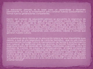 La educación primaria es la base para un aprendizaje y desarrollo permanente, la cual es fundamental para construir nuevos conocimientos y formar nuevas generaciones competentes.Dentro del currículo de educación primara se encuentra la asignatura de Historia, que es un vehículo que sirve para justificar nuestro presente, las sociedades se valen de la Historia para comprender acciones políticas, económicas, culturales y sociales que  forman parte de la vida cotidiana, pues afortunadamente los seres humanos vivimos inmersos en una realidad social, en la cual nos comportamos y actuamos acorde al momento histórico que estamos viviendo, adoptando usos, costumbres, valores y normas que generan nuestra cultura. La enseñanza de la historia en la educación básica es muy importante pues debido a qué es una asignatura de carácter formativo,  que no solo implica conocimientos factuales como la memorización de fechas o acontecimientos que carecen de significado para los alumnos, la función formativa de esta asignatura implica el desarrollo de múltiples habilidades cognitivas, como los procesos de cambio, las causas y las consecuencias,  el lograr comprender aspectos como la conceptualización del tiempo y el espacio, analizar hechos históricos desde diversos ámbitos (Social, económico, político, etc.), esto implica que el docente lleve a cabo una cantidad exagerada de trabajos que la mayoría de las veces no tienen significado alguno para los alumnos. Aquí  el  reto es ¿Cómo acercar a los niños a la Historia? ¿y qué necesito para enseñar historia?