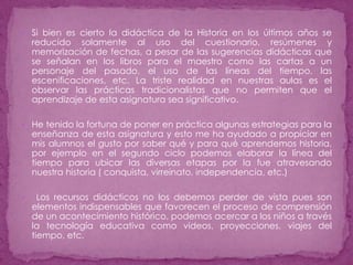 Si bien es cierto la didáctica de la Historia en los últimos años se reducido solamente al uso del cuestionario, resúmenes y memorización de fechas, a pesar de las sugerencias didácticas que se señalan en los libros para el maestro como las cartas a un personaje del pasado, el uso de las líneas del tiempo, las escenificaciones, etc. La triste realidad en nuestras aulas es el observar las prácticas tradicionalistas que no permiten que el aprendizaje de esta asignatura sea significativo.      He tenido la fortuna de poner en práctica algunas estrategias para la enseñanza de esta asignatura y esto me ha ayudado a propiciar en mis alumnos el gusto por saber qué y para qué aprendemos historia, por ejemplo en el segundo ciclo podemos elaborar la línea del tiempo para ubicar las diversas etapas por la fue atravesando nuestra historia ( conquista, virreinato, independencia, etc.) Los recursos didácticos no los debemos perder de vista pues son elementos indispensables que favorecen el proceso de comprensión de un acontecimiento histórico, podemos acercar a los niños a través la tecnología educativa como videos, proyecciones, viajes del tiempo, etc.