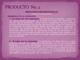 PRODUCTO  No. 2PROPUESTAS METODOLOGICASCHANTAL DE TOURTIER-BONAZZIDESARROLLO  DE  LA  ENTREVISTA:1.- La selección del testimonio: Es importante entrevistar a personas de cierta edad tomando en cuenta la fatiga del testimonio, el tiempo de la entrevista, evitar hacer preguntas comprometidas porque el entrevistado se puede decepcionar y dar por terminada la entrevista. El entrevistador debe guardar silencio, aprender a escuchar, ser paciente, discreto, no ser insistente. El éxito de la entrevista depende de la confianza entre el entrevistador y el entrevistado, no se debe perder de vista el papel que juega cada uno en este proceso. Se deben escoger cuidadosamente los temas de la entrevista.2.- El lugar de la entrevista:La entrevista se debe llevar a cabo preferentemente en casa del entrevistado, no es recomendable realizarla en el lugar de trabajo, porque puede crear presiones o verse influenciado por el entorno, en cambio en su casa se crea un ambiente favorable a la conversación y el entrevistado se sentirá mas a gusto en un entorno que conoce, es conveniente prescindir del teléfono porque puede ser un distractor.