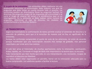 3. La guía de las entrevistas: Las entrevistas deben realizarse con una preparación minuciosa, el entrevistador debe elaborar una guía de preguntas que debe tomar en cuenta durante todo el proceso. Las entrevistas pueden ser directivas(se llevan las preguntas hechas), no directivas (las preguntas surgen de las respuestas del entrevistado y se corre el riesgo de alejarse del tema) y la semidirectiva (que es un interrogatorio). En la entrevista se debe realizar cierto numero de preguntas, determinar el tipo de discurso, los modelos de comportamiento y los diversos factores.LA TRANSCRIPCION: Según los historiadores la confrontación de textos permite analizar el contenido del discurso y la selección de palabras, pero que si lo escuchan de manera oral no hay un significado de la entrevista.Aunque los archivistas comprenden el punto de vista de los anteriores, no están de acuerdo porque manifiestan que una transcripción necesita mas tiempo de grabado, mas personal capacitado y por ende seria mas costoso.El solo leer priva al historiador de muchas aportaciones como la entonación, acentuación, dudas, rapidez, etc. Corriendo el riesgo de darle más importancia a la lectura que a la escucha.Toda transcripción por bien hecha que este, es una interpretación, una recreación, incapaz de reproducir el discurso con fidelidad.Los textos deben estar organizados en párrafos, leerse con la entonación adecuada para su buena comprensión. Los subtítulos ayudan a facilitar la lectura.