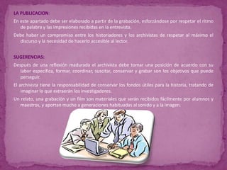 LA PUBLICACION:En este apartado debe ser elaborado a partir de la grabación, esforzándose por respetar el ritmo de palabra y las impresiones recibidas en la entrevista.Debe haber un compromiso entre los historiadores y los archivistas de respetar al máximo el discurso y la necesidad de hacerlo accesible al lector.SUGERENCIAS:Después de una reflexión madurada el archivista debe tomar una posición de acuerdo con su labor específica, formar, coordinar, suscitar, conservar y grabar son los objetivos que puede perseguir.El archivista tiene la responsabilidad de conservar los fondos útiles para la historia, tratando de imaginar lo que extraerán los investigadores.Un relato, una grabación y un film son materiales que serán recibidos fácilmente por alumnos y maestros, y aportan mucho a generaciones habituadas al sonido y a la imagen.