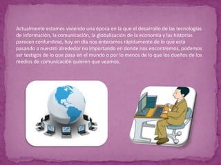 Actualmente estamos viviendo una época en la que el desarrollo de las tecnologías de información, la comunicación, la globalización de la economía y las historias parecen confundirse, hoy en día nos enteramos rápidamente de lo que esta pasando a nuestro alrededor no importando en donde nos encontremos, podemos ser testigos de lo que pasa en el mundo o por lo menos de lo que los dueños de los medios de comunicación quieren que veamos.