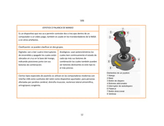12
JOYSTICK O PALANCA DE MANDO
Es un dispositivo que nos va a permitir controlar dos o tres ejes dentro de un
computador o un video juego, también es usado en los transbordadores de la NASA
o en otros artefactos.
Clasificación: se pueden clasificar en dos grupos.
Digitales: van a leer cuatro interruptores
de encendido y apagado los cuales están
ubicados en cruz en la base del mango,
indicando posiciones junto con sus
botones de combinación.
Analógicos: usan potenciómetros los
cuales leen continuamente el estado de
cada eje más sus botones de
combinación los cuales también pueden
ser botones deslizantes es este tipo es
el más preciso.
Ciertos tipos especiales de joysticks se utilizan en las computadoras modernas con
interfaz USB como sustitutos del ratón como dispositivo apuntador, para personas
afectadas por parálisis cerebral, distrofia muscular, esclerosis lateral amiotrófica,
artrogriposis congénita.
VIII
 