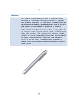 13
IX
LÁPIZ ÓPTICO
Es un periférico de entrada para computadoras, en la forma de una varita
fotosensible, es habitualmente usado para sustituir al mouse o, con menor
éxito, a la tableta digitalizadora. Está conectado a un cable eléctrico y requiere
de un software especial para su funcionamiento. Con un toque del lápiz óptico
en el monitor el usuario puede elegir los comandos de los programas.
El lápiz contiene sensores luminosos y envía una señal a la computadora cada
vez que registra una luz, por ejemplo al tocar la pantalla cuando los píxeles no
negros que se encuentran bajo la punta del lápiz son refrescados por el haz de
electrones de la pantalla. Detectando el momento en que el haz de electrones
pasa bajo la punta del lápiz óptico, la computadora puede determinar la
posición del lápiz en la pantalla. El lápiz óptico tiene la desventaja, que
sostener el lápiz contra la pantalla durante periodos largos de tiempo llega a
cansar al usuario.
 