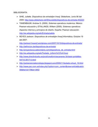 15
BIBLIOGRAFÍA:
 SHIE, Juliette. Dispositivos de entrada[en línea]. Slideshare, Junio 06 del
2009: http://www.slideshare.net/ShieJuliette/dispositivos-de-entrada-452223
 TANENBAUM, Andrew S. (2009). Sistemas operativos modernos. México:
Pearson educación y STALLINGS, William (2005). Sistemas operativos:
Aspectos internos y principios de diseño. España: Pearson educación:
http://es.wikipedia.org/wiki/Entrada/salida
 REYES Jackson. Dispositivos de entrada[en línea].Informática, Octubre 19
del 2007:
http://jackson1reyes2.wordpress.com/2007/10/19/dispositivos-de-entrada/
 http://definicion.de/dispositivos-de-entrada/
 http://proyectoova.webcindario.com/dispositivos_de_entrada.html
 http://es.wikipedia.org/wiki/Teclado_(inform%C3%A1tica)
 http://www.directindustry.es/prod/creaform/escaneres-3d-laser-portatiles-
54710-381713.html
 http://jackiecienciatecnologia.blogspot.com/2009/11/teclado-virtual_19.html
 http://www.pac.com.ve/index.php?option=com_content&view=article&catid=
56&Itemid=79&id=3842
 
