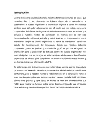 1
INTRODUCCIÓN
Dentro de nuestra naturaleza humana nosotros tenemos un mundo de ideas que
necesitan fluir y ser plasmadas en trabajos dentro de un computador; si
observamos a nuestro organismo la información ingresa a través de nuestros
sentidos para así poder relacionarnos con el medio que nos rodea, pero en la
computadora la información ingresa a través de unas estructuras especiales que
simulan a nuestros medios de asimilación los mismos que se han sido
denominados dispositivos de entrada, y este trabajo es un breve recorrido por el
interesante campo de dichos dispositivos. El tema es interesante dentro del
estudio del funcionamiento del computador debido que nosotros debemos
comprender ¿cómo es posible? y a través de ¿qué? se produce el ingreso de
información para la producción de trabajos dentro de nuestro organizador. Por
tanto el objetivo que se persigue en este trabajo es el de conocer los diferentes
dispositivos de entrada para comprender las diversas funciones de los mismos y
las formas de ingresar información a la PC.
En este tiempo con la invención de nueva tecnología vemos que los dispositivos
de entrada han ido evolucionando al punto que han ido imitando los ssentidos del
ser humano, pero si nosotros fijamos la vista solamente en el computador vamos a
tener que los principales son: teclado, escáner, mouse, pantalla táctil, micrófono,
cámara web, joystick, y lápiz óptico los cuales se valen del universal serial bus
(USB) para realizar su función, estos serán descritos indicando sus principales
características y su utilización específica dentro del campo de la informática.
 