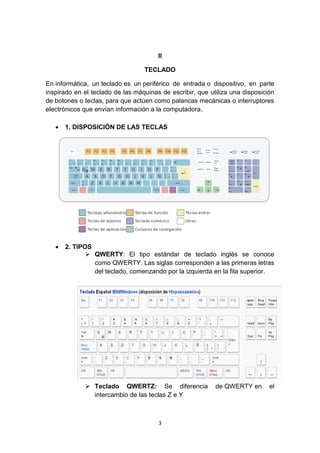 3
II
TECLADO
En informática, un teclado es un periférico de entrada o dispositivo, en parte
inspirado en el teclado de las máquinas de escribir, que utiliza una disposición
de botones o teclas, para que actúen como palancas mecánicas o interruptores
electrónicos que envían información a la computadora.
 1. DISPOSICIÓN DE LAS TECLAS
 2. TIPOS
 QWERTY: El tipo estándar de teclado inglés se conoce
como QWERTY. Las siglas corresponden a las primeras letras
del teclado, comenzando por la izquierda en la fila superior.
 Teclado QWERTZ: Se diferencia de QWERTY en el
intercambio de las teclas Z e Y
 