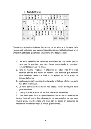 4
 Teclado Dvorak
Dvorak estudió la distribución de frecuencias de las letras y la fisiología de la
mano y creó un teclado para superar los problemas que había identificado en el
QWERTY. El teclado que creó se fundamenta en estos principios:
1. Las letras deberían ser tecleadas alternando las dos manos porque
hace que la escritura sea más rítmica aumentando la velocidad,
reduciendo los errores y la fatiga.
2. Para la máxima velocidad y eficiencia las letras más frecuentes
deberían ser las más fáciles de escribir. Esto significa que deberían
estar en la línea media, que es en la que reposan los dedos, y bajo los
dedos más fuertes.
3. Las letras menos frecuentes deberían estar en la línea inferior, que es la
más difícil de alcanzar.
4. La mano derecha debería hacer más trabajo, porque la mayoría de la
gente es diestra.
5. Los dígrafos no deberían ser escritos con dedos adyacentes.
6. Las pulsaciones deberían generalmente moverse desde los bordes del
teclado hacia el centro. Una observación de este principio es que, para
mucha gente, cuando golpea una mesa con los dedos en secuencia es
más fácil ir del meñique hacia el índice, que viceversa.
 