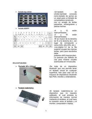 5
 Teclado 3D o Virtual -Se trata de un dispositivo
bluetooth que nos permite tener
un teclado virtual en cualquier
superficie, listo para usar con la
mayoría de dispositivos bluetooth
tipo PDA, móviles u ordenadores.
 Tecladoinalámbrico
-El teclado inalámbrico es un
dispositivo que no requiere
cableado, el cual procesa la
información de manera normal
mediante el wireless, el cual hace
la conexión entre el teclado y el
monitor, computador o laptop.
 Teclado tipo chiclet -Un teclado de
chiclet (también conocido
como teclado de goma) es
un argot para un teclado de
computadora construido
con un arreglo de teclas
pequeñas, rectangulares y
planas hechas
 Teclado AZERTY
EN LA ACTUALIDAD:
-A y Q están
intercambiadas.
-Z y W están
intercambiadas.
-M se mueve de la derecha
de N a la derecha de L (en
lugar de coma/punto y
coma (US), eñe (ES), etc.).
-Los dígitos 1-0 de la fila
superior ocupan las mismas
teclas, pero para escribirlos
debe
pulsarse shift (mayúsculas).
La posición por defecto se
usa para mostrar vocales
acentuadas en minúsculas.
 