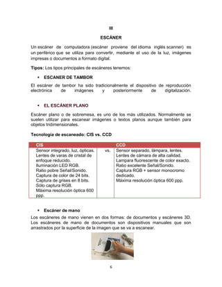 6
III
ESCÁNER
Un escáner de computadora (escáner proviene del idioma inglés scanner) es
un periférico que se utiliza para convertir, mediante el uso de la luz, imágenes
impresas o documentos a formato digital.
Tipos: Los tipos principales de escáneres tenemos:
 ESCANER DE TAMBOR
El escáner de tambor ha sido tradicionalmente el dispositivo de reproducción
electrónica de imágenes y posteriormente de digitalización.
 EL ESCÁNER PLANO
Escáner plano o de sobremesa, es uno de los más utilizados. Normalmente se
suelen utilizar para escanear imágenes o textos planos aunque también para
objetos tridimensionales.
Tecnología de escaneado: CIS vs. CCD
CIS CCD
Sensor integrado, luz, ópticas.
Lentes de varas de cristal de
enfoque reducido.
Iluminación LED RGB.
Ratio pobre Señal/Sonido.
Captura de color de 24 bits.
Captura de grises en 8 bits.
Sólo captura RGB.
Máxima resolución óptica 600
ppp.
vs. Sensor separado, lámpara, lentes.
Lentes de cámara de alta calidad.
Lampara fluorescente de color exacto.
Ratio excelente Señal/Sonido.
Captura RGB + sensor monocromo
dedicado.
Máxima resolución óptica 600 ppp.
 Escáner de mano
Los escáneres de mano vienen en dos formas: de documentos y escáneres 3D.
Los escáneres de mano de documentos son dispositivos manuales que son
arrastrados por la superficie de la imagen que se va a escanear.
 