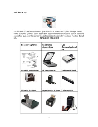 7
ESCANER 3D:
Un escáner 3D es un dispositivo que analiza un objeto físico para recoger datos
como su forma y color. Estos datos son posteriormente analizados por un software
específico que permite recrear los datos recogidos construyendo un modelo digital
3D. TIPOS DE ESCÁNER
Escáneres planos Escáneres
domésticos
Los
Semiprofesional
es
Escáneres profesionales De transparencias Escáneres de mano
Escáneres de tambor Digitalizadores de vídeo Cámaras digital
 