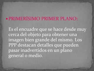 PRIMERÍSIMO PRIMER PLANO:

Es el encuadre que se hace desde muy
cerca del objeto para obtener una
imagen bien grande del mismo. Los
PPP destacan detalles que pueden
pasar inadvertidos en un plano
general o medio.

 