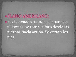  PLANO AMERICANO:
 Es el encuadre donde, si aparecen

personas, se toma la foto desde las
piernas hacia arriba. Se cortan los
pies.

 