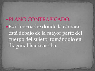  PLANO CONTRAPICADO.

 Es el encuadre donde la cámara

está debajo de la mayor parte del
cuerpo del sujeto, tomándolo en
diagonal hacia arriba.

 