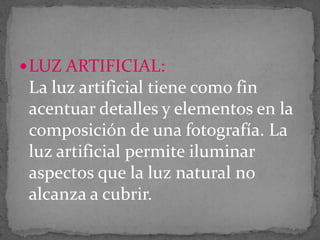  LUZ ARTIFICIAL:

La luz artificial tiene como fin
acentuar detalles y elementos en la
composición de una fotografía. La
luz artificial permite iluminar
aspectos que la luz natural no
alcanza a cubrir.

 