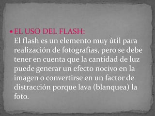  EL USO DEL FLASH:

El flash es un elemento muy útil para
realización de fotografías, pero se debe
tener en cuenta que la cantidad de luz
puede generar un efecto nocivo en la
imagen o convertirse en un factor de
distracción porque lava (blanquea) la
foto.

 