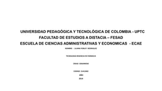 UNIVERSIDAD PEDAGÓGICA Y TECNOLÓGICA DE COLOMBIA - UPTC
FACULTAD DE ESTUDIOS A DISTACIA – FESAD
ESCUELA DE CIENCIAS ADMINISTRATIVAS Y ECONOMICAS - ECAE
NOMBRE : LILIANA YORLEY RODRIGUEZ
TECNOLOGIA REGENCIA EN FARMACIA
CREAD SOGAMOSO
CODIGO 21412402
AÑO
2014
 