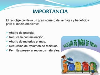 IMPORTANCIA
El reciclaje conlleva un gran número de ventajas y beneficios
para el medio ambiente:
 Ahorro de energía.
 Reduce la contaminación.
 Ahorro de materias primas.
 Reducción del volumen de residuos.
 Permite preservar recursos naturales.
 