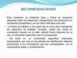 RECOMENDACIONES
 Para mantener un ambiente sano y limpio es necesario
depositar todos los desechos y desperdicios de producción en
recipientes apropiados y en los sitios definidos para ello.
 La bolsa de plástico o de papel que le sirve para transportar
los desechos de botellas, envases, cartón etc, hasta su
contenedor situado en la calle, deberá tirarla después de su
uso, al contendor específico que le corresponda.
 No eche en un contenedor específico materiales
inapropiados, por que en las plantas de clasificación deberán
devolverlos a los recicladores que les correspondan, con el
consiguiente gasto y contaminación.
 