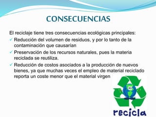CONSECUENCIAS
El reciclaje tiene tres consecuencias ecológicas principales:
 Reducción del volumen de residuos, y por lo tanto de la
contaminación que causarían
 Preservación de los recursos naturales, pues la materia
reciclada se reutiliza.
 Reducción de costos asociados a la producción de nuevos
bienes, ya que muchas veces el empleo de material reciclado
reporta un coste menor que el material virgen
 