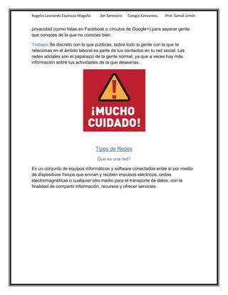 Rogelio Leonardo Espinoza Magaña    3er Semestre   Colegio Cervantes   Prof. Samid Limón


privacidad (como listas en Facebook o círculos de Google+) para separar gente
que conoces de la que no conoces bien.

Trabajo- Se discreto con lo que publicas, sobre todo si gente con la que te
relacionas en el ámbito laboral es parte de tus contactos en tu red social. Las
redes sociales son el paparazzi de la gente normal, ya que a veces hay más
información sobre tus actividades de la que desearías.




                                   Tipos de Redes
                                   Que es una red?

Es un conjunto de equipos informáticos y software conectados entre sí por medio
de dispositivos físicos que envían y reciben impulsos eléctricos, ondas
electromagnéticas o cualquier otro medio para el transporte de datos, con la
finalidad de compartir información, recursos y ofrecer servicios.
 