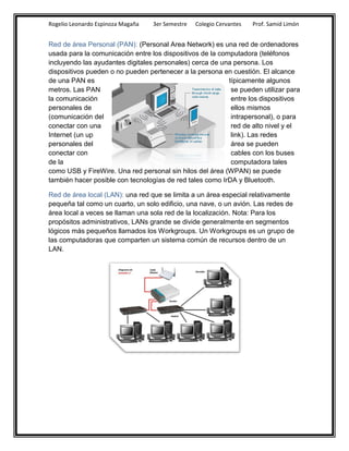Rogelio Leonardo Espinoza Magaña   3er Semestre   Colegio Cervantes   Prof. Samid Limón


Red de área Personal (PAN): (Personal Area Network) es una red de ordenadores
usada para la comunicación entre los dispositivos de la computadora (teléfonos
incluyendo las ayudantes digitales personales) cerca de una persona. Los
dispositivos pueden o no pueden pertenecer a la persona en cuestión. El alcance
de una PAN es                                              típicamente algunos
metros. Las PAN                                             se pueden utilizar para
la comunicación                                             entre los dispositivos
personales de                                               ellos mismos
(comunicación del                                           intrapersonal), o para
conectar con una                                            red de alto nivel y el
Internet (un up                                             link). Las redes
personales del                                              área se pueden
conectar con                                                cables con los buses
de la                                                       computadora tales
como USB y FireWire. Una red personal sin hilos del área (WPAN) se puede
también hacer posible con tecnologías de red tales como IrDA y Bluetooth.

Red de área local (LAN): una red que se limita a un área especial relativamente
pequeña tal como un cuarto, un solo edificio, una nave, o un avión. Las redes de
área local a veces se llaman una sola red de la localización. Nota: Para los
propósitos administrativos, LANs grande se divide generalmente en segmentos
lógicos más pequeños llamados los Workgroups. Un Workgroups es un grupo de
las computadoras que comparten un sistema común de recursos dentro de un
LAN.
 