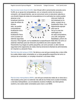 Rogelio Leonardo Espinoza Magaña   3er Semestre   Colegio Cervantes   Prof. Samid Limón


Red de área local virtual (VLAN): Una Virtual LAN ó comúnmente conocida como
VLAN, es un grupo de computadoras, con un conjunto común de recursos a
compartir y de requerimientos, que se comunican como si estuvieran adjuntos a
una división lógica de redes de computadoras en la cuál todos los nodos pueden
alcanzar a los                                               otros por medio de
broadcast (dominio                                           de broadcast) en la
capa de enlace de                                            datos, a pesar de su
diversa                                                      localización física. Con
esto, se pueden                                              lógicamente agrupar
computadoras                                                 para que la
localización de la                                           red ya no sea tan
asociada y                                                   restringida a la
localización física                                          de cada computadora,
como sucede con                                              una LAN, otorgando
además seguridad,                                            flexibilidad y ahorro de
recursos. Para lograrlo, se ha establecido la especificación IEEE 802.1Q como un
estándar diseñado para dar dirección al problema de cómo separar redes
físicamente muy largas en partes pequeñas, así como proveer un alto nivel de
seguridad entre segmentos de redes internas teniendo la libertad de administrarlas
sin importar su ubicación física.

Red del área del campus (CAN): Se deriva a una red que conecta dos o más LANs
los cuales deben estar conectados en un área geográfica específica tal como un
campus de universidad, un complejo industrial o una base militar.




Red de área metropolitana (MAN): una red que conecta las redes de un área dos o
más locales juntos pero no extiende más allá de los límites de la ciudad inmediata,
o del área metropolitana. Los enrutadores (routers) múltiples, los interruptores
(switch) y los cubos están conectados para crear a una MAN.
 