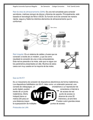 Rogelio Leonardo Espinoza Magaña   3er Semestre   Colegio Cervantes   Prof. Samid Limón


Red de área de almacenamiento (SAN): Es una red concebida para conectar
servidores, matrices (arrays) de discos y librerías de soporte. Principalmente, está
basada en tecnología de fibra ó iSCSI. Su función es la de conectar de manera
rápida, segura y fiable los distintos elementos de almacenamiento que la
conforman.




Red irregular: Es un sistema de cables y buses que se
conectan a través de un módem, y que da como
resultado la conexión de una o más computadoras.
Esta red es parecida a la mixta, solo que no sigue con
los parámetros presentados en ella. Muchos de estos
casos son muy usados en la mayoría de las redes.




Que es Wi-Fi?

Es un mecanismo de conexión de dispositivos electrónicos de forma inalámbrica.
Los dispositivos habilitados con Wi-Fi, tales como: un ordenador personal, una
consola de videojuegos, un                        smartphone o un reproductor de
audio digital, pueden                                       conectarse a Internet a
través de un punto                                          de acceso de red
inalámbrica. Dicho                                         punto de acceso (o
hotspot) tiene un                                         alcance de unos 20
metros (65 pies) en                                      interiores y al aire libre
una distancia mayor.                                   Pueden cubrir grandes áreas
la superposición de múltiples                   puntos de acceso.

Protocolos de LAN:
 