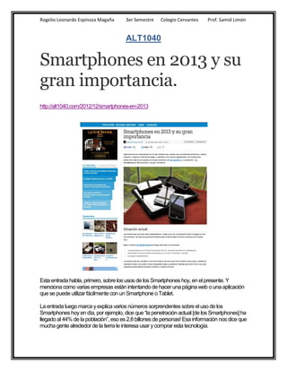 Rogelio Leonardo Espinoza Magaña       3er Semestre   Colegio Cervantes     Prof. Samid Limón


                                       ALT1040

Smartphones en 2013 y su
gran importancia.
http://alt1040.com/2012/12/smartphones-en-2013




Esta entrada habla, primero, sobre los usos de los Smartphones hoy, en el presente. Y
menciona como varias empresas están intentando de hacer una página web o una aplicación
que se puede utilizar fácilmente con un Smartphone o Tablet.

La entrada luego marca y explica varios números sorprendentes sobre el uso de los
Smartphones hoy en día, por ejemplo, dice que “la penetración actual [de los Smartphones] ha
llegado al 44% de la población”, eso es 2.8 billones de personas! Esa información nos dice que
mucha gente alrededor de la tierra le interesa usar y comprar esta tecnología.
 