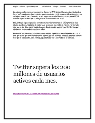 Rogelio Leonardo Espinoza Magaña        3er Semestre    Colegio Cervantes     Prof. Samid Limón


La entrada explica como empresas como Samsung, ZTE, Nokia y Huawei están intentando a
hacer un Smartphone más económico para que esta tecnología la pueda utilizar otras regiones
de baja economía como Suramérica, África y partes de Asia. De esta manera para el 2015,
muchos expertos dicen que toda la gente en la tierra tendrán un móvil.

El autor luego sigue, explicando cómo tener una mejor presencia en Smartphones si eres
alguien que tiene una página de web o hace un servicio por medio de internet. Por ejemplo,
dice que tu sitio debe cargar rápido, tener un diseño sencillo para ser más fácil de navegar y
ajustarse a varias resoluciones de pantallas.

Finalmente esto termina con una conclusión sobre la importancia del Smartphone el 2013, y
dice que el año que entra no nos vamos a preocupar por los mega pixeles que tiene la cámara
ni el tipo de procesador, si no por lo que puede hacer por ti por medio de su software.




Twitter supera los 200
millones de usuarios
activos cada mes.
http://alt1040.com/2012/12/twitter-200-millones-usaurios-activos
 
