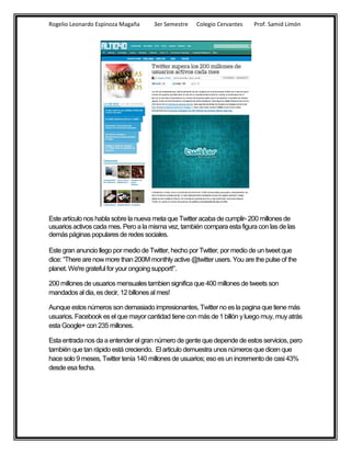 Rogelio Leonardo Espinoza Magaña      3er Semestre    Colegio Cervantes    Prof. Samid Limón




Este artículo nos habla sobre la nueva meta que Twitter acaba de cumplir- 200 millones de
usuarios activos cada mes. Pero a la misma vez, también compara esta figura con las de las
demás páginas populares de redes sociales.

Este gran anuncio llego por medio de Twitter, hecho por Twitter, por medio de un tweet que
dice: “There are now more than 200M monthly active @twitter users. You are the pulse of the
planet. We're grateful for your ongoing support!”.

200 millones de usuarios mensuales tambien significa que 400 millones de tweets son
mandados al dia, es decir, 12 billones al mes!

Aunque estos números son demasiado impresionantes, Twitter no es la pagina que tiene más
usuarios. Facebook es el que mayor cantidad tiene con más de 1 billón y luego muy, muy atrás
esta Google+ con 235 millones.

Esta entrada nos da a entender el gran número de gente que depende de estos servicios, pero
también que tan rápido está creciendo. El articulo demuestra unos números que dicen que
hace solo 9 meses, Twitter tenía 140 millones de usuarios; eso es un incremento de casi 43%
desde esa fecha.
 