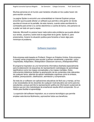 Rogelio Leonardo Espinoza Magaña      3er Semestre   Colegio Cervantes   Prof. Samid Limón


Muchas personas en el mundo usan teclados virtuales en los cuales hacen clic
para escribir una letra.

La pagina Spider.io encontró una vulnerabilidad en Internet Explorer porque
encontró que le puede afectar un software que permite a otra gente ver donde
apuntas el mouse en la pantalla, de esta manera, cuando estas escribiendo tu
contraseña para entrar a tu correo electrónico o cuenta de banco, otra persona va
a poder ver todo sin que tu sepas.

Además, Microsoft no parece hacer nada sobre este problema que puede afectar
sus ventas, usuarios y sobre todo la seguridad de la gente. Spider.io, para
presionarlos, hicieron la situación publica para forzarlos a hacer algo para
minimizar el problema.



                                   Software Inspiration



Esta empresa está basada en Portland, Oregon en Estados Unidos. Esta empresa
a creado varias programas para ayudar a pensar visualmente y aprender, como:
InspireData, Kidspiration, Webspiration Classroom service y WebspirationPRO.

El programa Inspiration es una herramienta informática diseñada especialmente
para la elaboración de esquemas de representación (estrategias de aprendizaje
significativo) como los mapas conceptuales y los mapas mentales. Estos
instrumentos didácticos facilitan la aprehensión de los contenidos más relevantes
de cualquier tema, además de aplicar habilidades cognitivas como la síntesis,
análisis, jerarquización, clasificación, asimilación y comprensión.

Se trata de un software con aplicaciones educativas de fácil uso y manejo, ad hoc
a las necesidades de los docentes de cualquier nivel educativo así como para los
estudiantes, porque permite la representación gráfica de información sustancial de
tópicos que por otra metodología de enseñanza resulta difícil comprender. Es un
medio para facilitar el aprendizaje.

 La aparición del software Inspiration, es un avance tecnológico que permite
emplear esta técnica fácilmente y aprovechar todos sus beneficios.
 