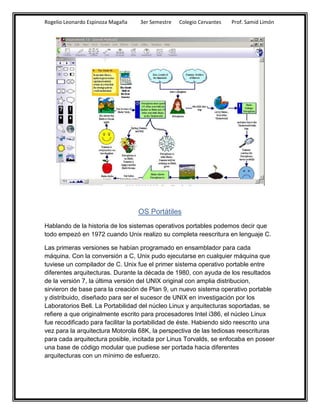 Rogelio Leonardo Espinoza Magaña   3er Semestre   Colegio Cervantes   Prof. Samid Limón




                                   OS Portátiles
Hablando de la historia de los sistemas operativos portables podemos decir que
todo empezó en 1972 cuando Unix realizo su completa reescritura en lenguaje C.

Las primeras versiones se habían programado en ensamblador para cada
máquina. Con la conversión a C, Unix pudo ejecutarse en cualquier máquina que
tuviese un compilador de C. Unix fue el primer sistema operativo portable entre
diferentes arquitecturas. Durante la década de 1980, con ayuda de los resultados
de la versión 7, la última versión del UNIX original con amplia distribucion,
sirvieron de base para la creación de Plan 9, un nuevo sistema operativo portable
y distribuido, diseñado para ser el sucesor de UNIX en investigación por los
Laboratorios Bell. La Portabilidad del núcleo Linux y arquitecturas soportadas, se
refiere a que originalmente escrito para procesadores Intel i386, el núcleo Linux
fue recodificado para facilitar la portabilidad de éste. Habiendo sido reescrito una
vez para la arquitectura Motorola 68K, la perspectiva de las tediosas reescrituras
para cada arquitectura posible, incitada por Linus Torvalds, se enfocaba en poseer
una base de código modular que pudiese ser portada hacia diferentes
arquitecturas con un mínimo de esfuerzo.
 