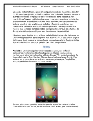 Rogelio Leonardo Espinoza Magaña   3er Semestre   Colegio Cervantes   Prof. Samid Limón


Es posible instalar el núcleo Linux en cualquier dispositivo o máquina de carácter
portátil, como por ejemplo, un teléfono celular, o un ordenador de mano, siempre y
cuando el núcleo se compile para las necesidades de dicho dispositivo. Aun
cuando Linus Torvalds no ideó originalmente Linux como un sistema portable, ha
evolucionado en esa dirección. Linux es ahora de hecho, uno de los núcleos de
sistema operativo más ampliamente portados, y funciona en sistemas muy
diversos que van desde iPAQ (una handheld) hasta un zSeries (un mainframe
masivo, muy costoso). De todos modos, es importante notar que los esfuerzos de
Torvalds también estaban dirigidos a un tipo diferente de portabilidad.

 Según su punto de vista, la portabilidad es la habilidad de compilar fácilmente en
un sistema aplicaciones de los orígenes más diversos; así, la popularidad original
de Linux se debió en parte al poco esfuerzo necesario para tener funcionando las
aplicaciones favoritas de todos, ya sean GPL o de Código abierto.

                                     Android
Android es un sistema operativo móvil basado en Linux, que junto con
aplicaciones middleware está enfocado para ser utilizado en dispositivos
móviles como teléfonos inteligentes, tabletas, Google TV y otros dispositivos. Es
desarrollado por la Open Handset Alliance, la cual es liderada por Google. Este
sistema por lo general maneja aplicaciones descargadas desde Google Play,
aunque pueden ser instaladas por otros medios.




Android, al contrario que otros sistemas operativos para dispositivos móviles
como iOS o Windows Phone, se desarrolla de forma abierta y se puede acceder
 