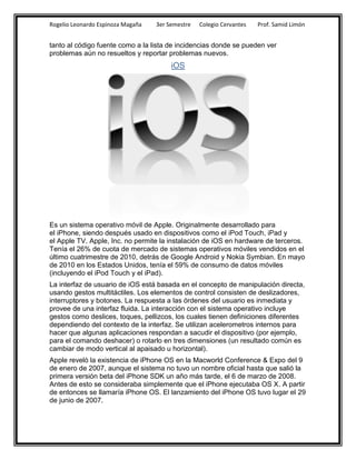 Rogelio Leonardo Espinoza Magaña   3er Semestre   Colegio Cervantes   Prof. Samid Limón


tanto al código fuente como a la lista de incidencias donde se pueden ver
problemas aún no resueltos y reportar problemas nuevos.
                                        iOS




Es un sistema operativo móvil de Apple. Originalmente desarrollado para
el iPhone, siendo después usado en dispositivos como el iPod Touch, iPad y
el Apple TV. Apple, Inc. no permite la instalación de iOS en hardware de terceros.
Tenía el 26% de cuota de mercado de sistemas operativos móviles vendidos en el
último cuatrimestre de 2010, detrás de Google Android y Nokia Symbian. En mayo
de 2010 en los Estados Unidos, tenía el 59% de consumo de datos móviles
(incluyendo el iPod Touch y el iPad).
La interfaz de usuario de iOS está basada en el concepto de manipulación directa,
usando gestos multitáctiles. Los elementos de control consisten de deslizadores,
interruptores y botones. La respuesta a las órdenes del usuario es inmediata y
provee de una interfaz fluida. La interacción con el sistema operativo incluye
gestos como deslices, toques, pellizcos, los cuales tienen definiciones diferentes
dependiendo del contexto de la interfaz. Se utilizan acelerometros internos para
hacer que algunas aplicaciones respondan a sacudir el dispositivo (por ejemplo,
para el comando deshacer) o rotarlo en tres dimensiones (un resultado común es
cambiar de modo vertical al apaisado u horizontal).
Apple reveló la existencia de iPhone OS en la Macworld Conference & Expo del 9
de enero de 2007, aunque el sistema no tuvo un nombre oficial hasta que salió la
primera versión beta del iPhone SDK un año más tarde, el 6 de marzo de 2008.
Antes de esto se consideraba simplemente que el iPhone ejecutaba OS X. A partir
de entonces se llamaría iPhone OS. El lanzamiento del iPhone OS tuvo lugar el 29
de junio de 2007.
 