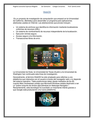Rogelio Leonardo Espinoza Magaña   3er Semestre   Colegio Cervantes   Prof. Samid Limón


                                     WebOS


 Es un proyecto de investigación de computación que empezó en la Universidad
de California, (Berkeley) para desarrollar un programa para aplicaciones
abstractas usadas en Internet. Las abstracciones que provee incluyen:

   Un sistema de archivos que identifica la información mediante localizadores
    uniformes de recursos (URL).
   Un sistema de nombramiento de recursos independiente de la localización.
   Ejecución remota segura.
   Acceso seguro a la información.
   Transacciones libres de error.




La Universidad de Duke, la Universidad de Texas (Austin) y la Universidad de
Washigton han continuado esta línea de investigación.
Generalmente, el término WebOS ha sido empleado para referirse a una
plataforma que interactúa con el usuario a través del navegador web y no depende
del sistema operativo. Tales predicciones datan desde mediados de los 90,
cuando Marc Andreessen predijo que Microsoft Windows estaba destinado a ser
un "pobre conjunto de drivers ejecutándose en Netscape Navigator.".
Recientemente, esta tecnología ha suscitado un importante interés gracias a
que Google está produciendo una nueva plataforma.
 