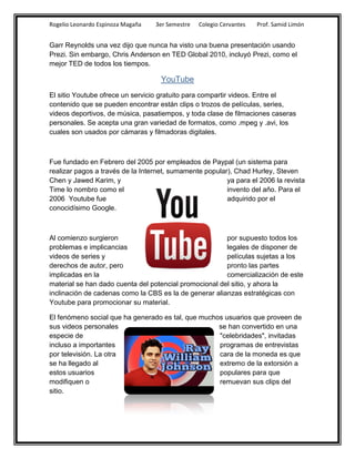 Rogelio Leonardo Espinoza Magaña   3er Semestre   Colegio Cervantes   Prof. Samid Limón


Garr Reynolds una vez dijo que nunca ha visto una buena presentación usando
Prezi. Sin embargo, Chris Anderson en TED Global 2010, incluyó Prezi, como el
mejor TED de todos los tiempos.

                                    YouTube
El sitio Youtube ofrece un servicio gratuito para compartir videos. Entre el
contenido que se pueden encontrar están clips o trozos de películas, series,
videos deportivos, de música, pasatiempos, y toda clase de filmaciones caseras
personales. Se acepta una gran variedad de formatos, como .mpeg y .avi, los
cuales son usados por cámaras y filmadoras digitales.



Fue fundado en Febrero del 2005 por empleados de Paypal (un sistema para
realizar pagos a través de la Internet, sumamente popular), Chad Hurley, Steven
Chen y Jawed Karim, y                                    ya para el 2006 la revista
Time lo nombro como el                                   invento del año. Para el
2006 Youtube fue                                         adquirido por el
conocidísimo Google.



Al comienzo surgieron                                   por supuesto todos los
problemas e implicancias                                legales de disponer de
videos de series y                                      películas sujetas a los
derechos de autor, pero                                 pronto las partes
implicadas en la                                        comercialización de este
material se han dado cuenta del potencial promocional del sitio, y ahora la
inclinación de cadenas como la CBS es la de generar alianzas estratégicas con
Youtube para promocionar su material.

El fenómeno social que ha generado es tal, que muchos usuarios que proveen de
sus videos personales                               se han convertido en una
especie de                                          "celebridades", invitadas
incluso a importantes                               programas de entrevistas
por televisión. La otra                             cara de la moneda es que
se ha llegado al                                    extremo de la extorsión a
estos usuarios                                      populares para que
modifiquen o                                        remuevan sus clips del
sitio.
 